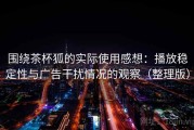 围绕茶杯狐的实际使用感想：播放稳定性与广告干扰情况的观察（整理版）