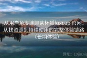 从用户角度聊聊茶杯狐foxcup 官网：从找资源到持续使用的完整体验链路（长期体验）