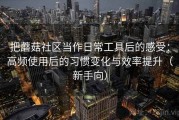 把蘑菇社区当作日常工具后的感受：高频使用后的习惯变化与效率提升（新手向）
