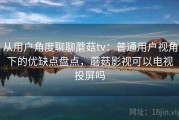 从用户角度聊聊蘑菇tv：普通用户视角下的优缺点盘点，蘑菇影视可以电视投屏吗
