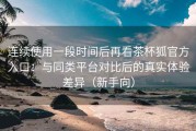 连续使用一段时间后再看茶杯狐官方入口：与同类平台对比后的真实体验差异（新手向）