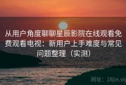 从用户角度聊聊星辰影院在线观看免费观看电视：新用户上手难度与常见问题整理（实测）