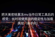 把天美密桃果冻mv当作日常工具后的感受：长时间使用后的稳定性与加载表现（新手向）