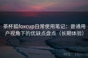 茶杯狐foxcup日常使用笔记：普通用户视角下的优缺点盘点（长期体验）
