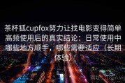 茶杯狐cupfox努力让找电影变得简单高频使用后的真实结论：日常使用中哪些地方顺手，哪些需要适应（长期体验）