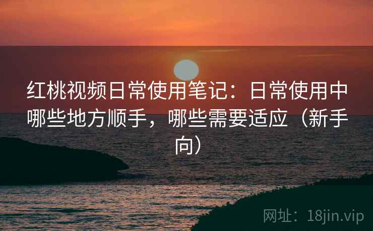 红桃视频日常使用笔记:日常使用中哪些地方顺手,哪些需要适应(新手向) 红桃视频日常使用笔记:日常使用中哪些地方顺手,哪些需要适应(新手向)