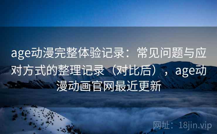 age动漫完整体验记录：常见问题与应对方式的整理记录（对比后），age动漫动画官网最近更新