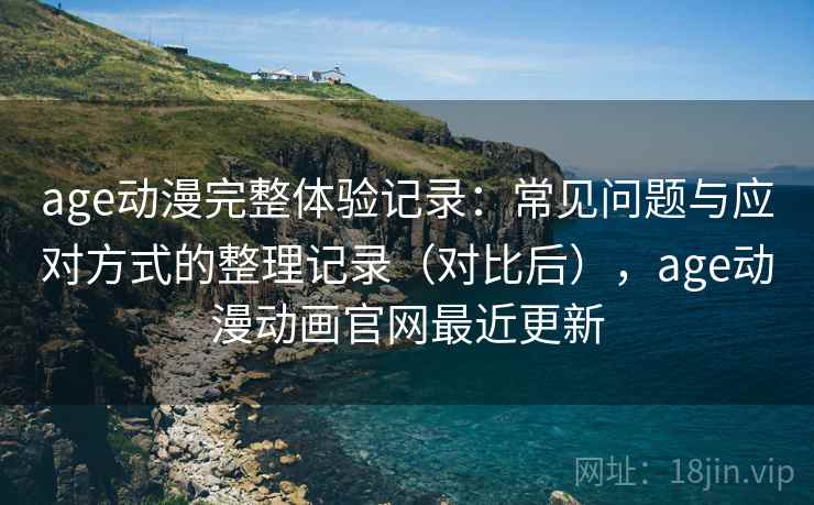 age动漫完整体验记录：常见问题与应对方式的整理记录（对比后），age动漫动画官网最近更新
