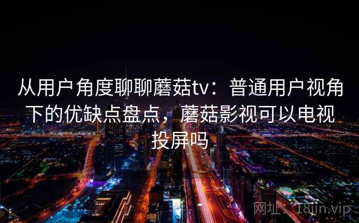 从用户角度聊聊蘑菇tv：普通用户视角下的优缺点盘点，蘑菇影视可以电视投屏吗