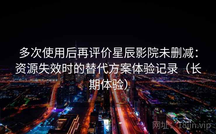 多次使用后再评价星辰影院未删减：资源失效时的替代方案体验记录（长期体验）