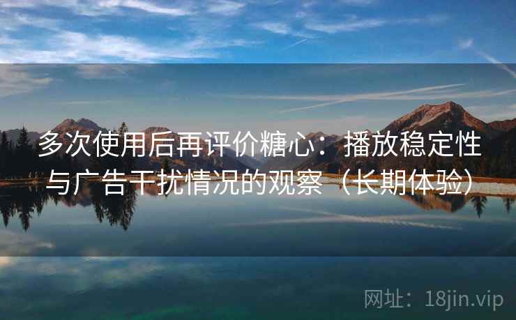 多次使用后再评价糖心：播放稳定性与广告干扰情况的观察（长期体验）