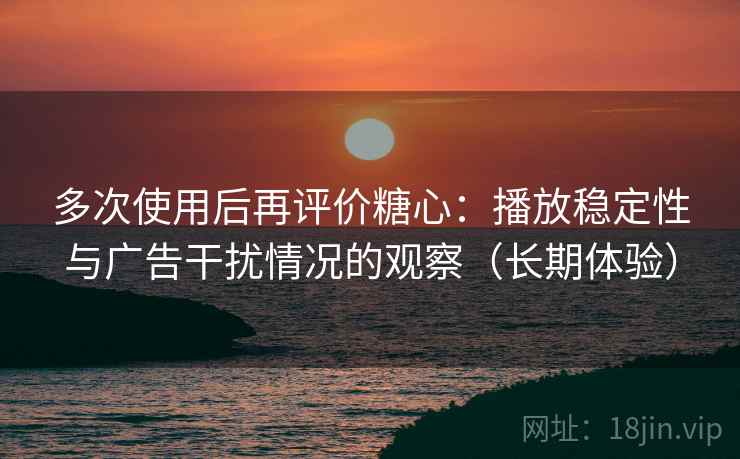 多次使用后再评价糖心：播放稳定性与广告干扰情况的观察（长期体验）
