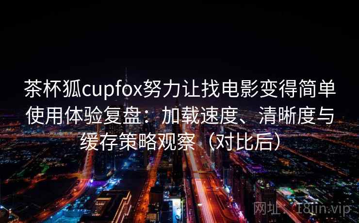 茶杯狐cupfox努力让找电影变得简单使用体验复盘：加载速度、清晰度与缓存策略观察（对比后）