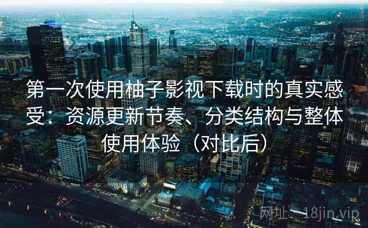 第一次使用柚子影视下载时的真实感受：资源更新节奏、分类结构与整体使用体验（对比后）