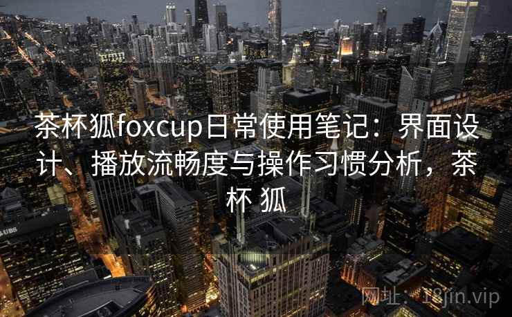 茶杯狐foxcup日常使用笔记：界面设计、播放流畅度与操作习惯分析，茶杯 狐