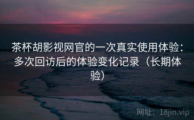 茶杯胡影视网官的一次真实使用体验：多次回访后的体验变化记录（长期体验）