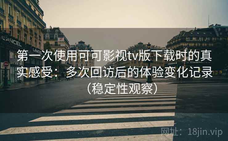 第一次使用可可影视tv版下载时的真实感受：多次回访后的体验变化记录（稳定性观察）