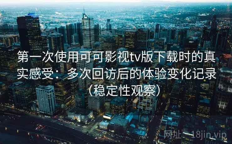 第一次使用可可影视tv版下载时的真实感受：多次回访后的体验变化记录（稳定性观察）