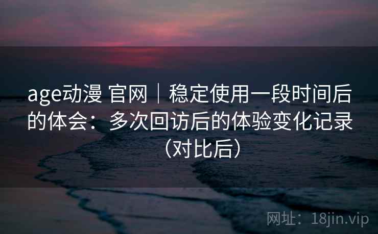 age动漫 官网｜稳定使用一段时间后的体会：多次回访后的体验变化记录（对比后）