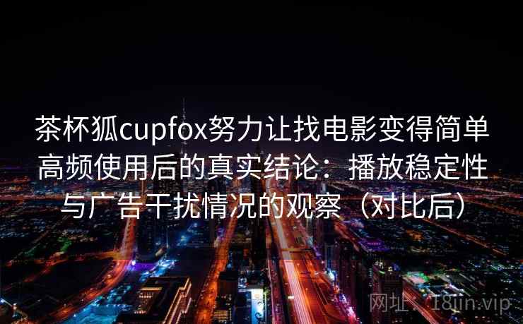 茶杯狐cupfox努力让找电影变得简单高频使用后的真实结论：播放稳定性与广告干扰情况的观察（对比后）