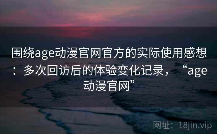 围绕age动漫官网官方的实际使用感想：多次回访后的体验变化记录，“age动漫官网”
