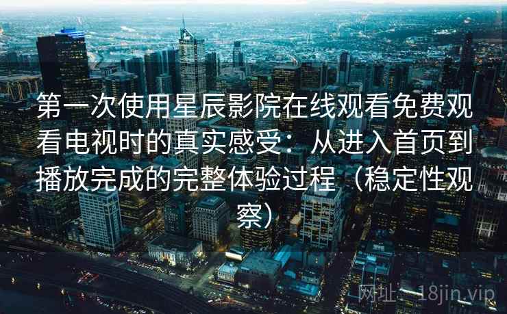 第一次使用星辰影院在线观看免费观看电视时的真实感受：从进入首页到播放完成的完整体验过程（稳定性观察）