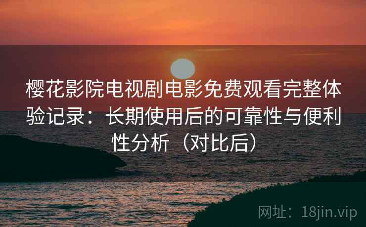 樱花影院电视剧电影免费观看完整体验记录：长期使用后的可靠性与便利性分析（对比后）