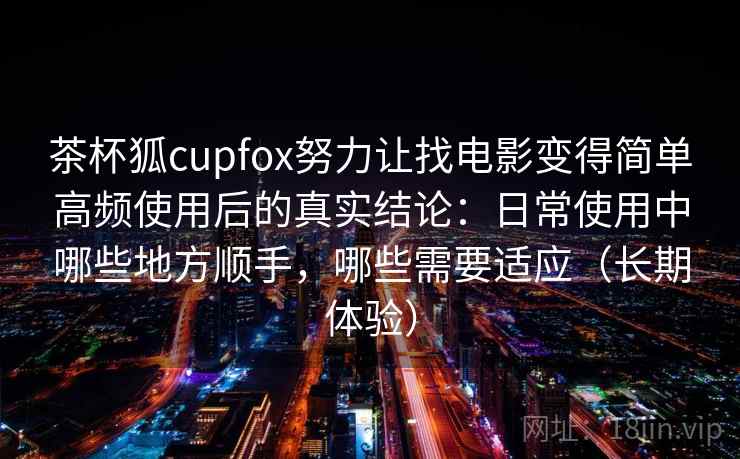茶杯狐cupfox努力让找电影变得简单高频使用后的真实结论：日常使用中哪些地方顺手，哪些需要适应（长期体验）