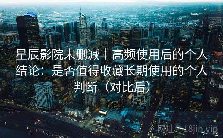 星辰影院未删减｜高频使用后的个人结论：是否值得收藏长期使用的个人判断（对比后）