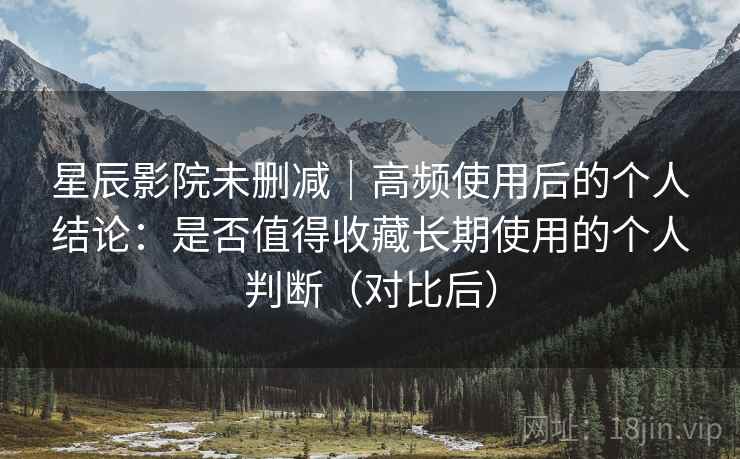 星辰影院未删减｜高频使用后的个人结论：是否值得收藏长期使用的个人判断（对比后）