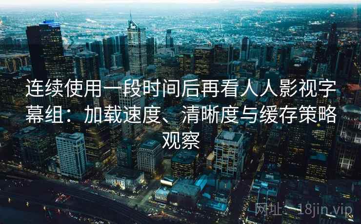 连续使用一段时间后再看人人影视字幕组：加载速度、清晰度与缓存策略观察