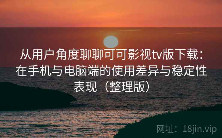 从用户角度聊聊可可影视tv版下载：在手机与电脑端的使用差异与稳定性表现（整理版）