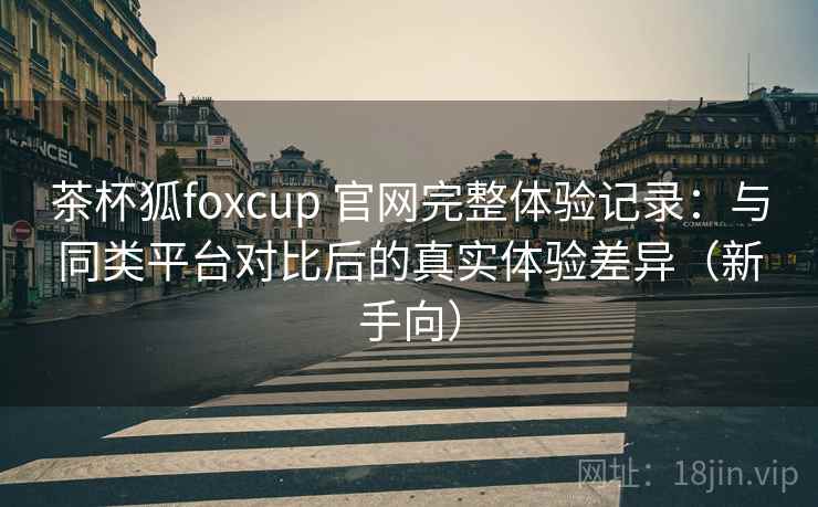 茶杯狐foxcup 官网完整体验记录：与同类平台对比后的真实体验差异（新手向）