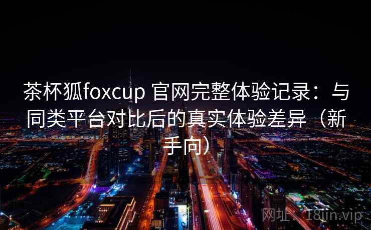 茶杯狐foxcup 官网完整体验记录：与同类平台对比后的真实体验差异（新手向）