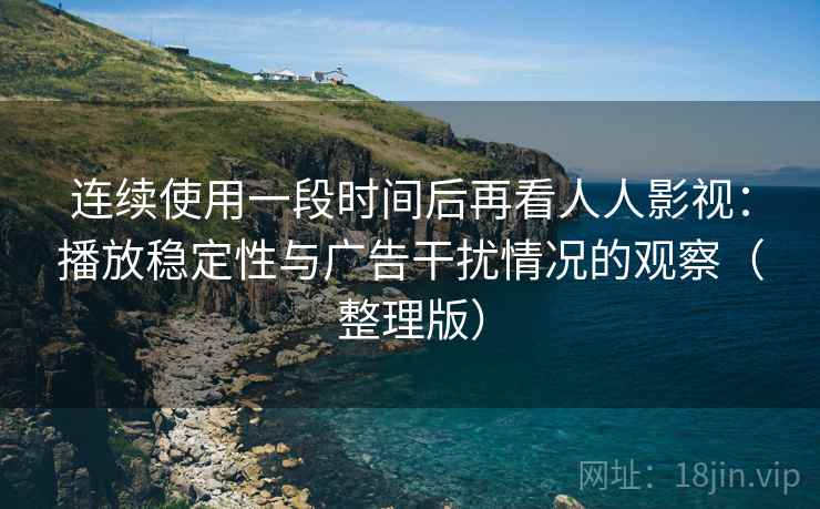 连续使用一段时间后再看人人影视：播放稳定性与广告干扰情况的观察（整理版）
