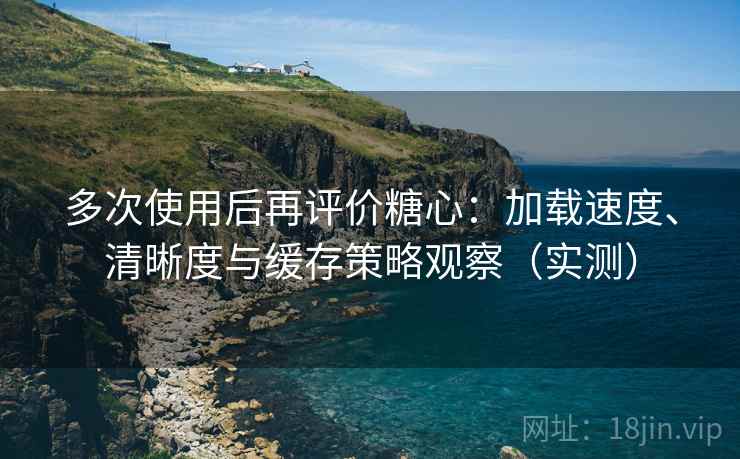 多次使用后再评价糖心：加载速度、清晰度与缓存策略观察（实测）