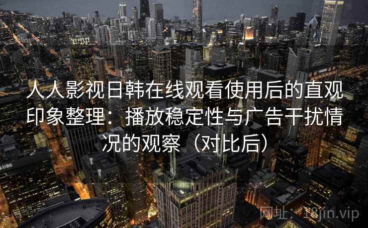 人人影视日韩在线观看使用后的直观印象整理：播放稳定性与广告干扰情况的观察（对比后）