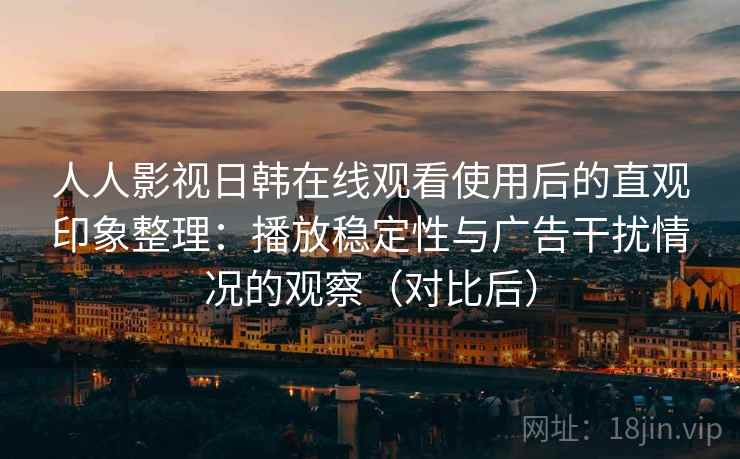 人人影视日韩在线观看使用后的直观印象整理：播放稳定性与广告干扰情况的观察（对比后）