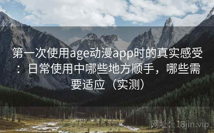 第一次使用age动漫app时的真实感受：日常使用中哪些地方顺手，哪些需要适应（实测）