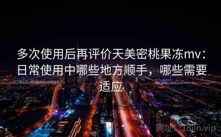 多次使用后再评价天美密桃果冻mv：日常使用中哪些地方顺手，哪些需要适应