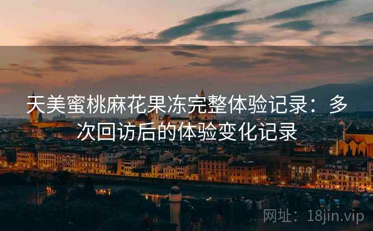 天美蜜桃麻花果冻完整体验记录：多次回访后的体验变化记录