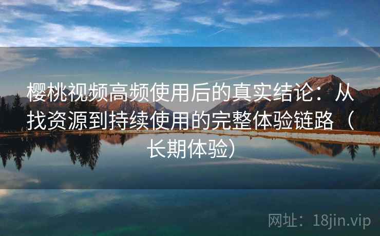 樱桃视频高频使用后的真实结论：从找资源到持续使用的完整体验链路（长期体验）