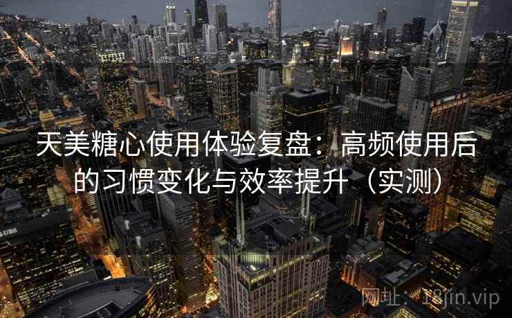 天美糖心使用体验复盘：高频使用后的习惯变化与效率提升（实测）