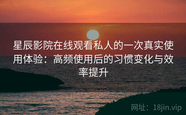 星辰影院在线观看私人的一次真实使用体验：高频使用后的习惯变化与效率提升