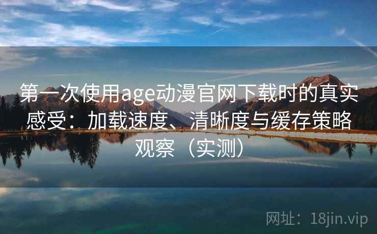 第一次使用age动漫官网下载时的真实感受：加载速度、清晰度与缓存策略观察（实测）