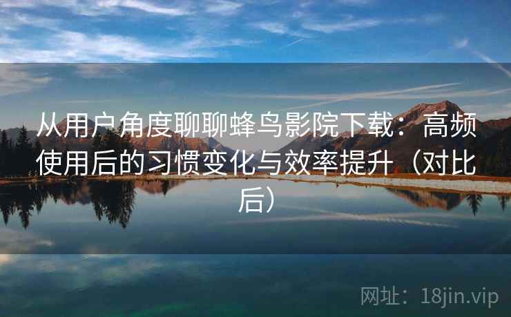 从用户角度聊聊蜂鸟影院下载：高频使用后的习惯变化与效率提升（对比后）
