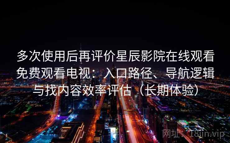 多次使用后再评价星辰影院在线观看免费观看电视：入口路径、导航逻辑与找内容效率评估（长期体验）