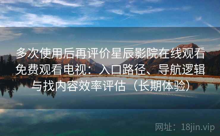 多次使用后再评价星辰影院在线观看免费观看电视：入口路径、导航逻辑与找内容效率评估（长期体验）