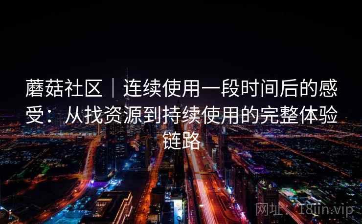 蘑菇社区｜连续使用一段时间后的感受：从找资源到持续使用的完整体验链路