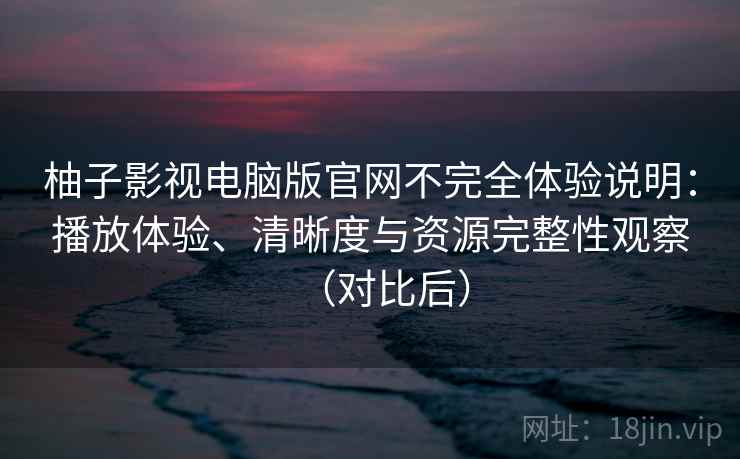 柚子影视电脑版官网不完全体验说明：播放体验、清晰度与资源完整性观察（对比后）
